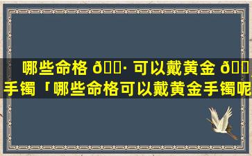 哪些命格 🌷 可以戴黄金 🕸 手镯「哪些命格可以戴黄金手镯呢」